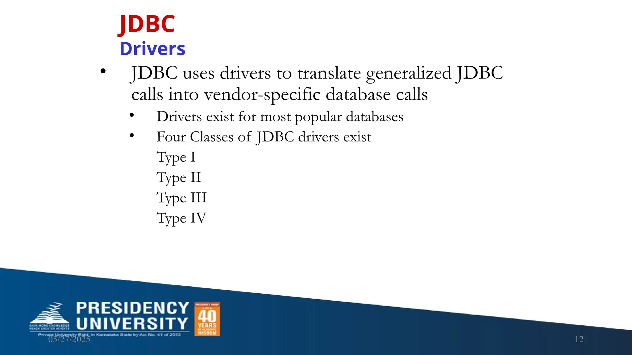 05/27/2025 12 • JDBC uses drivers to translate generalized JDBC calls into vendor-specific database calls • Drivers exist for most popular databases • Four Classes of JDBC drivers exist Type I Type II Type III Type IV JDBC Drivers 