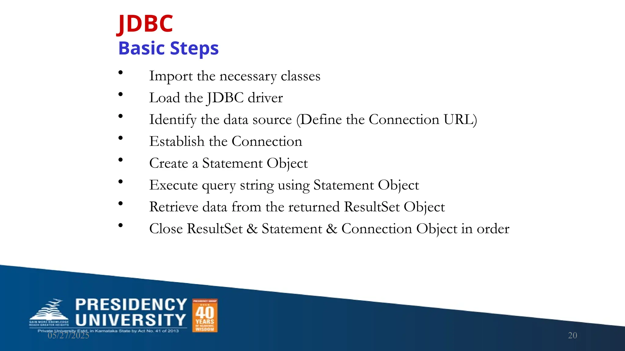 05/27/2025 20 JDBC Basic Steps • Import the necessary classes • Load the JDBC driver • Identify the data source (Define the Connection URL) • Establish the Connection • Create a Statement Object • Execute query string using Statement Object • Retrieve data from the returned ResultSet Object • Close ResultSet & Statement & Connection Object in order 