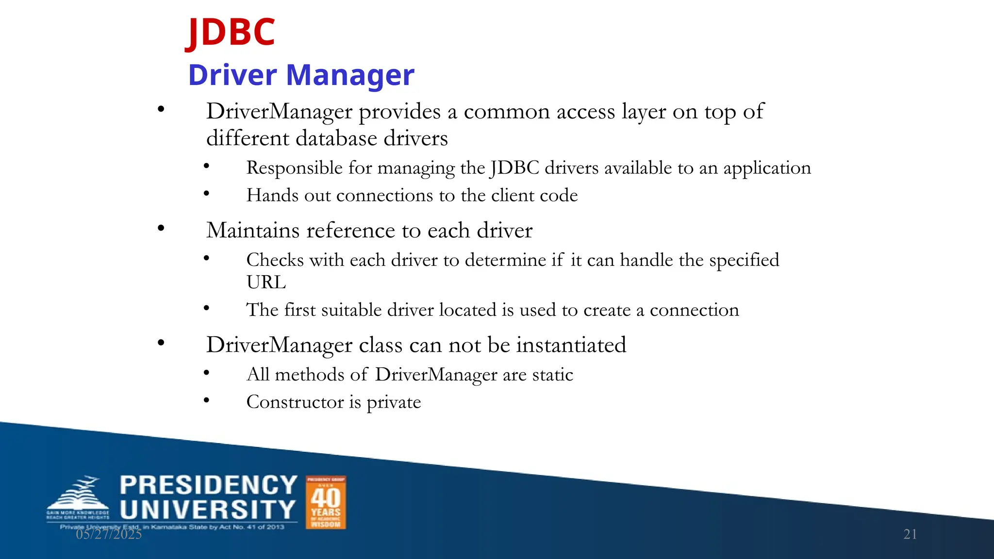 05/27/2025 21 • DriverManager provides a common access layer on top of different database drivers • Responsible for managing the JDBC drivers available to an application • Hands out connections to the client code • Maintains reference to each driver • Checks with each driver to determine if it can handle the specified URL • The first suitable driver located is used to create a connection • DriverManager class can not be instantiated • All methods of DriverManager are static • Constructor is private JDBC Driver Manager 