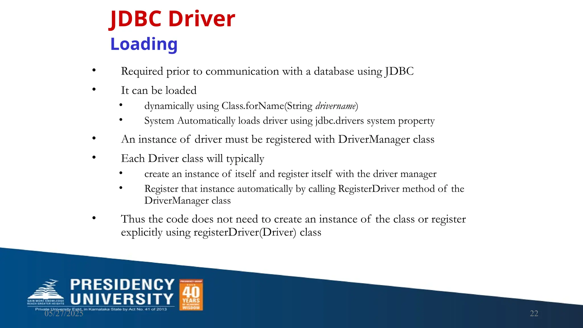 05/27/2025 22 • Required prior to communication with a database using JDBC • It can be loaded • dynamically using Class.forName(String drivername) • System Automatically loads driver using jdbc.drivers system property • An instance of driver must be registered with DriverManager class • Each Driver class will typically • create an instance of itself and register itself with the driver manager • Register that instance automatically by calling RegisterDriver method of the DriverManager class • Thus the code does not need to create an instance of the class or register explicitly using registerDriver(Driver) class JDBC Driver Loading 