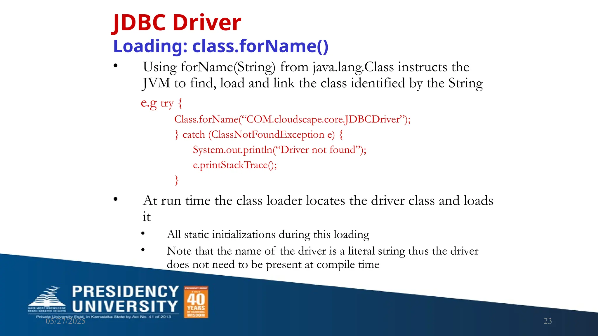 05/27/2025 23 • Using forName(String) from java.lang.Class instructs the JVM to find, load and link the class identified by the String e.g try { Class.forName(“COM.cloudscape.core.JDBCDriver”); } catch (ClassNotFoundException e) { System.out.println(“Driver not found”); e.printStackTrace(); } • At run time the class loader locates the driver class and loads it • All static initializations during this loading • Note that the name of the driver is a literal string thus the driver does not need to be present at compile time JDBC Driver Loading: class.forName() 