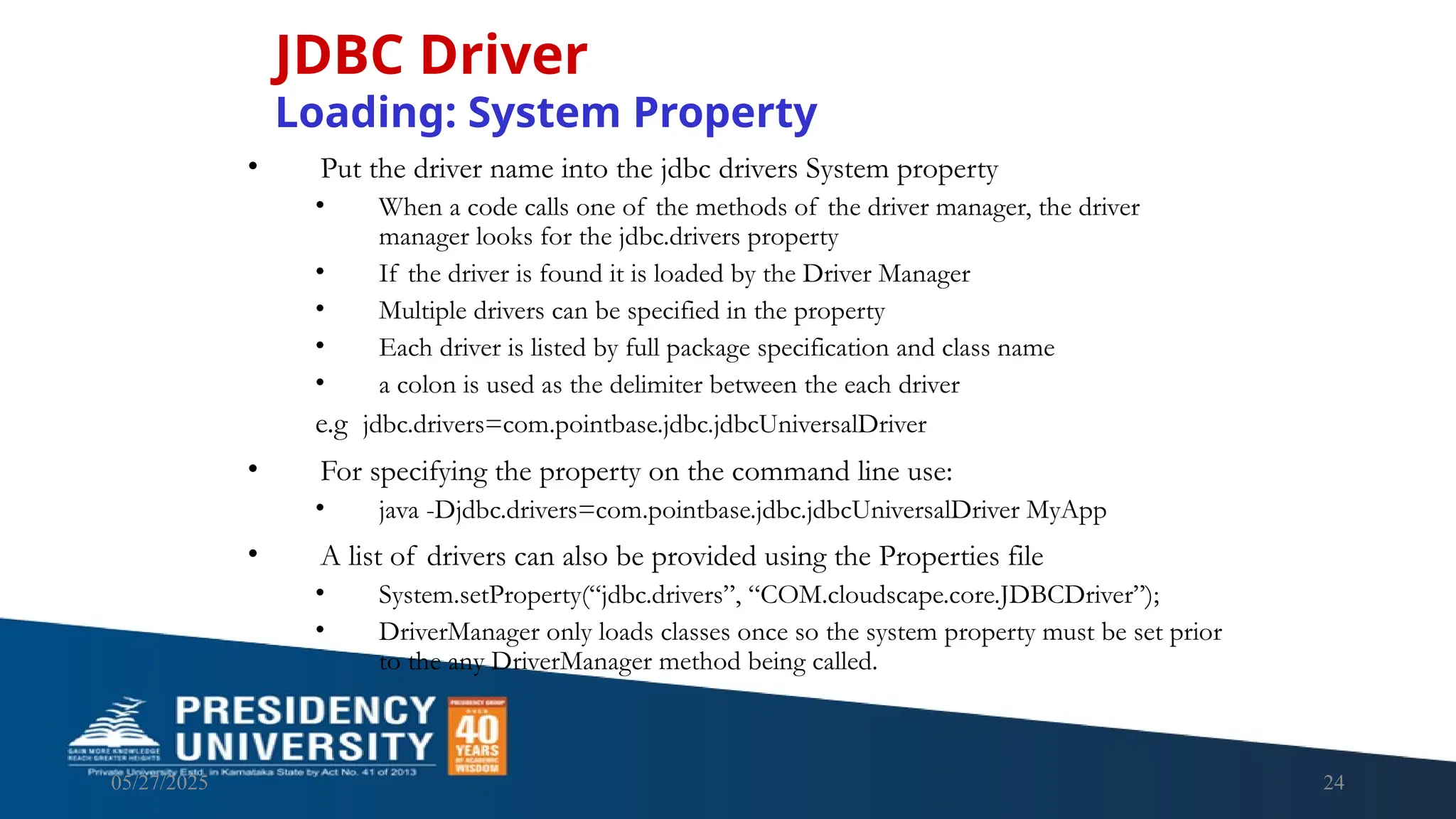 05/27/2025 24 • Put the driver name into the jdbc drivers System property • When a code calls one of the methods of the driver manager, the driver manager looks for the jdbc.drivers property • If the driver is found it is loaded by the Driver Manager • Multiple drivers can be specified in the property • Each driver is listed by full package specification and class name • a colon is used as the delimiter between the each driver e.g jdbc.drivers=com.pointbase.jdbc.jdbcUniversalDriver • For specifying the property on the command line use: • java -Djdbc.drivers=com.pointbase.jdbc.jdbcUniversalDriver MyApp • A list of drivers can also be provided using the Properties file • System.setProperty(“jdbc.drivers”, “COM.cloudscape.core.JDBCDriver”); • DriverManager only loads classes once so the system property must be set prior to the any DriverManager method being called. JDBC Driver Loading: System Property 
