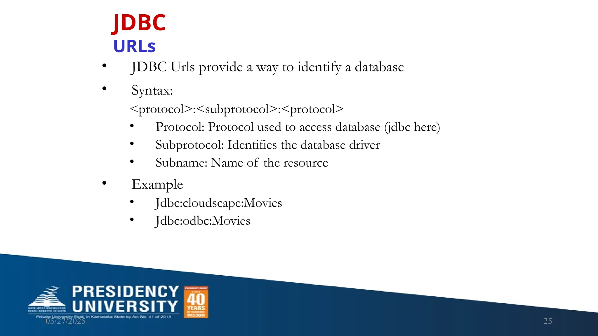 05/27/2025 25 • JDBC Urls provide a way to identify a database • Syntax: <protocol>:<subprotocol>:<protocol> • Protocol: Protocol used to access database (jdbc here) • Subprotocol: Identifies the database driver • Subname: Name of the resource • Example • Jdbc:cloudscape:Movies • Jdbc:odbc:Movies JDBC URLs 
