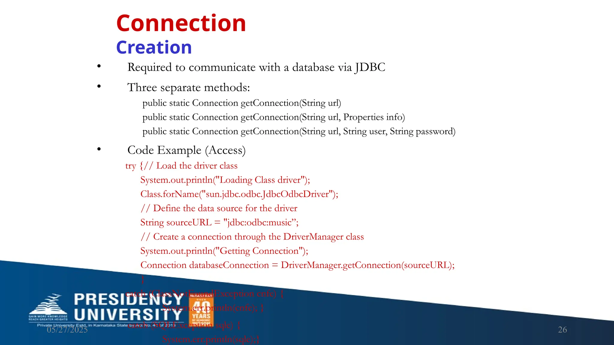 05/27/2025 26 • Required to communicate with a database via JDBC • Three separate methods: public static Connection getConnection(String url) public static Connection getConnection(String url, Properties info) public static Connection getConnection(String url, String user, String password) • Code Example (Access) try {// Load the driver class System.out.println("Loading Class driver"); Class.forName("sun.jdbc.odbc.JdbcOdbcDriver"); // Define the data source for the driver String sourceURL = "jdbc:odbc:music”; // Create a connection through the DriverManager class System.out.println("Getting Connection"); Connection databaseConnection = DriverManager.getConnection(sourceURL); } catch (ClassNotFoundException cnfe) { System.err.println(cnfe); } catch (SQLException sqle) { System.err.println(sqle);} Connection Creation 