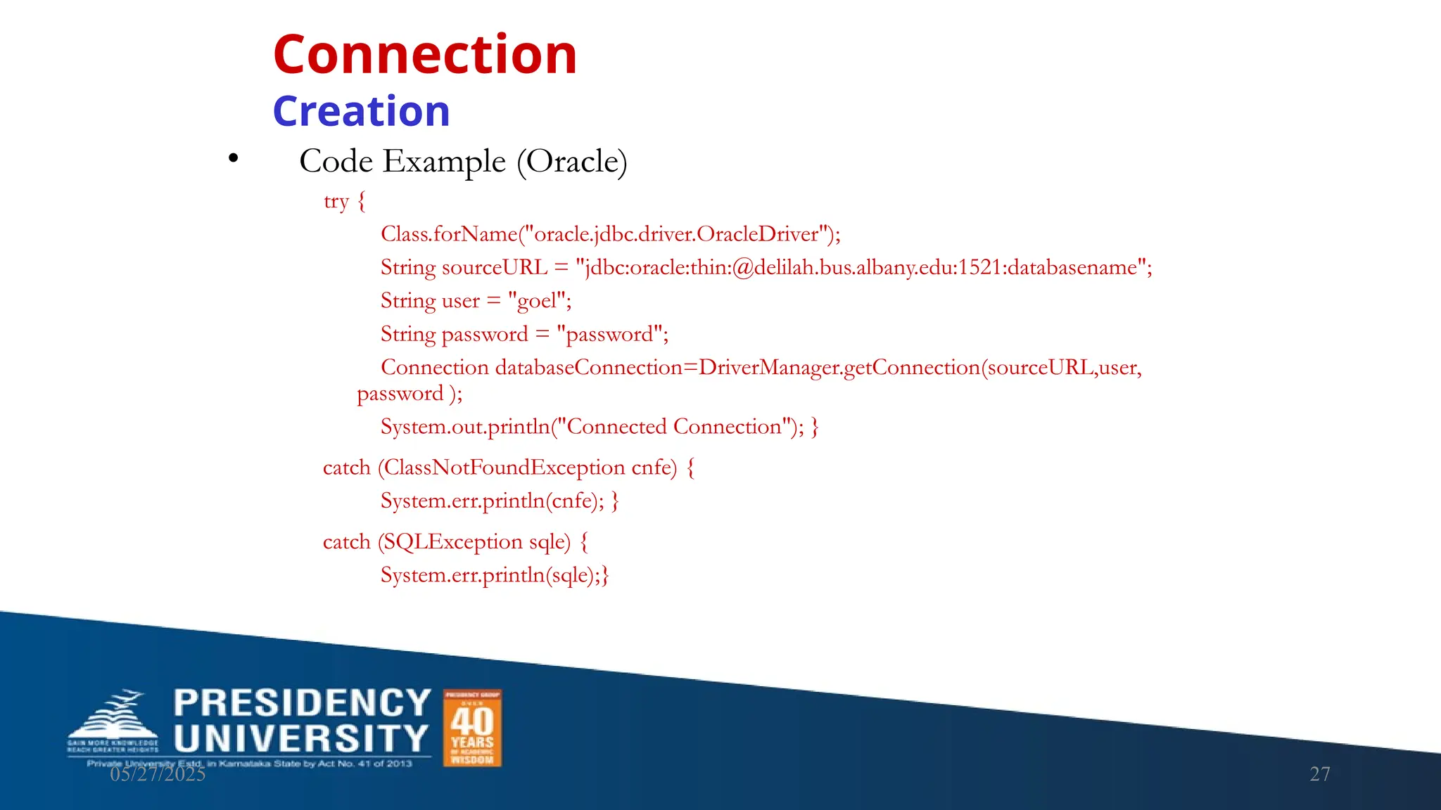 05/27/2025 27 • Code Example (Oracle) try { Class.forName("oracle.jdbc.driver.OracleDriver"); String sourceURL = "jdbc:oracle:thin:@delilah.bus.albany.edu:1521:databasename"; String user = "goel"; String password = "password"; Connection databaseConnection=DriverManager.getConnection(sourceURL,user, password ); System.out.println("Connected Connection"); } catch (ClassNotFoundException cnfe) { System.err.println(cnfe); } catch (SQLException sqle) { System.err.println(sqle);} Connection Creation 
