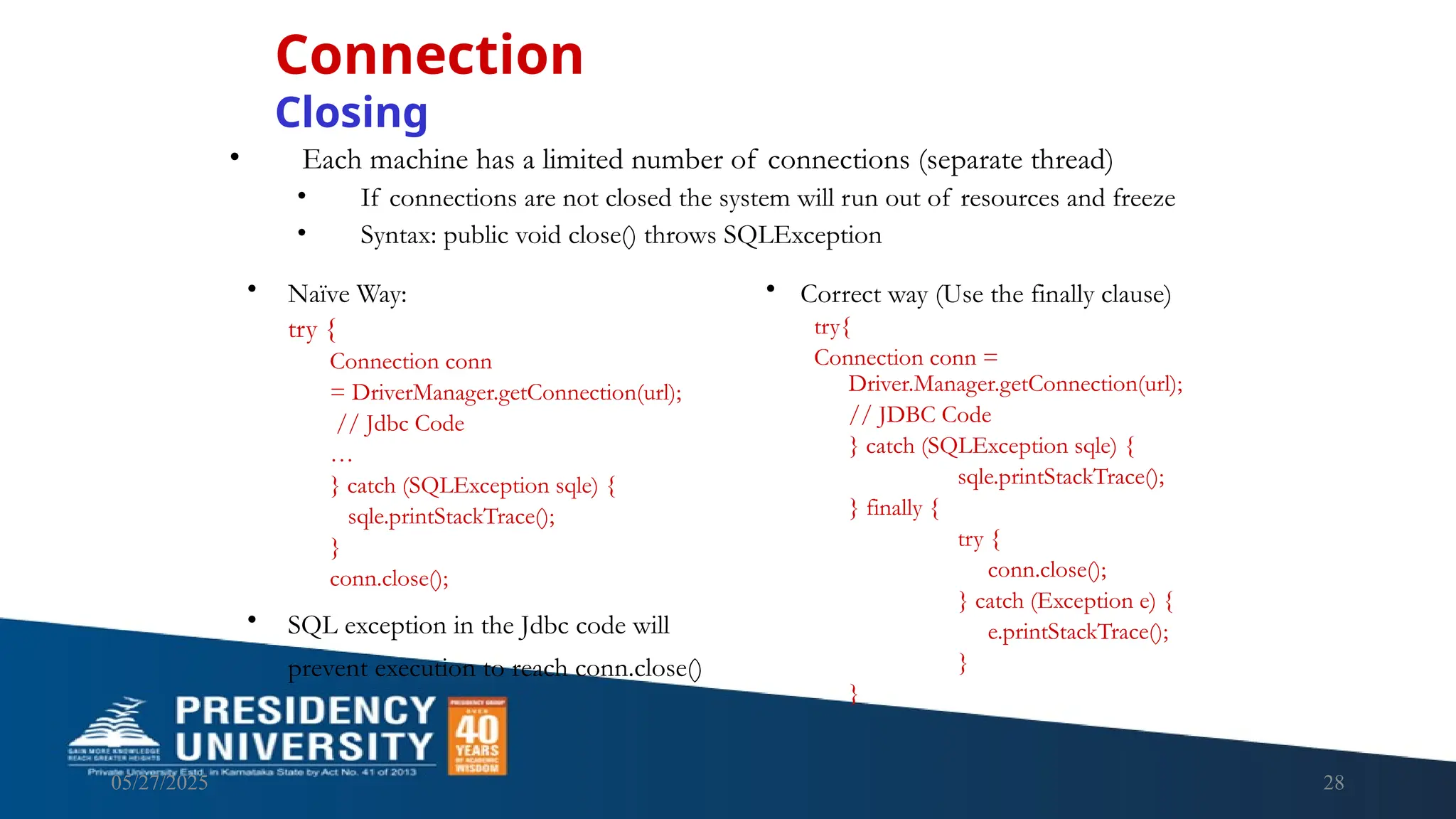 05/27/2025 28 • Each machine has a limited number of connections (separate thread) • If connections are not closed the system will run out of resources and freeze • Syntax: public void close() throws SQLException Connection Closing • Naïve Way: try { Connection conn = DriverManager.getConnection(url); // Jdbc Code … } catch (SQLException sqle) { sqle.printStackTrace(); } conn.close(); • SQL exception in the Jdbc code will prevent execution to reach conn.close() • Correct way (Use the finally clause) try{ Connection conn = Driver.Manager.getConnection(url); // JDBC Code } catch (SQLException sqle) { sqle.printStackTrace(); } finally { try { conn.close(); } catch (Exception e) { e.printStackTrace(); } } 