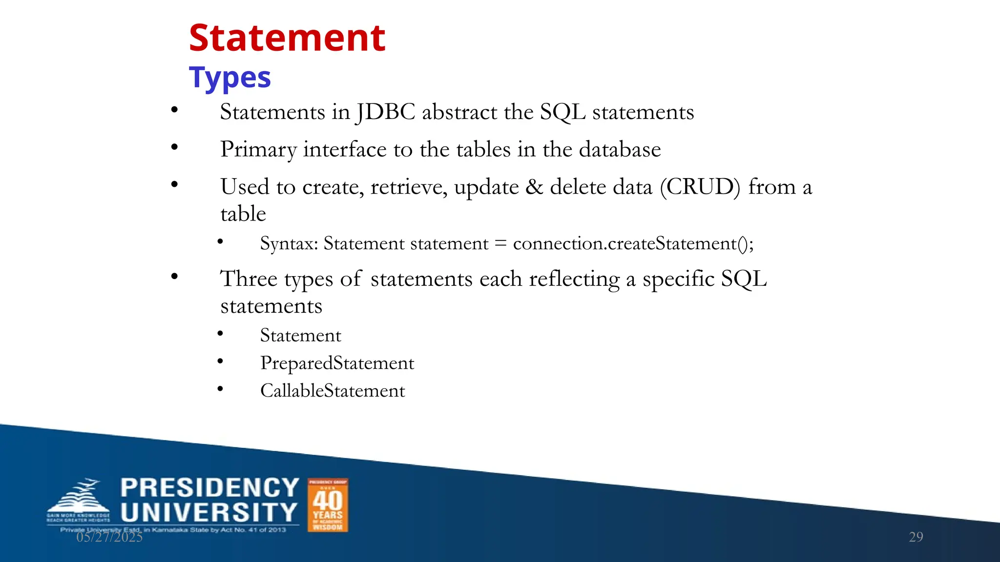 05/27/2025 29 • Statements in JDBC abstract the SQL statements • Primary interface to the tables in the database • Used to create, retrieve, update & delete data (CRUD) from a table • Syntax: Statement statement = connection.createStatement(); • Three types of statements each reflecting a specific SQL statements • Statement • PreparedStatement • CallableStatement Statement Types 
