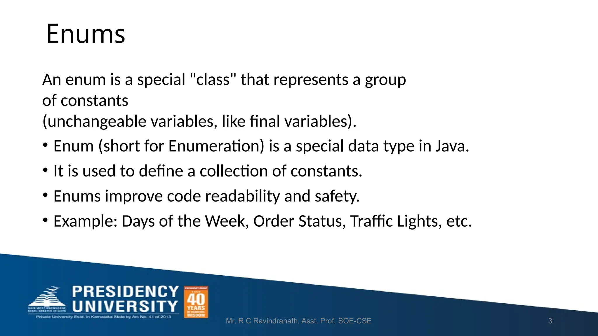 Enums Mr. R C Ravindranath, Asst. Prof, SOE-CSE 3 An enum is a special "class" that represents a group of constants (unchangeable variables, like final variables). • Enum (short for Enumeration) is a special data type in Java. • It is used to define a collection of constants. • Enums improve code readability and safety. • Example: Days of the Week, Order Status, Traffic Lights, etc. 