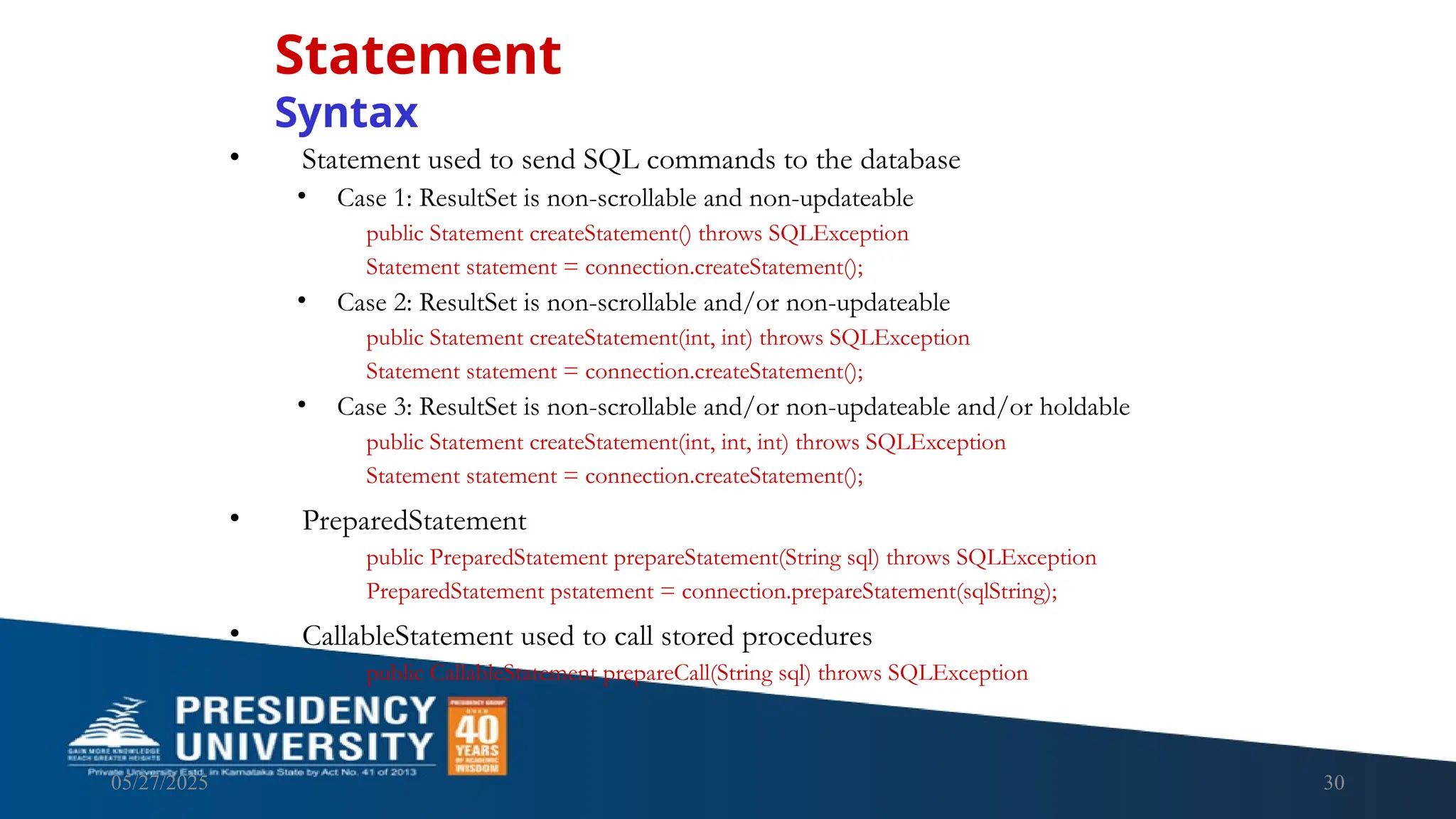 05/27/2025 30 • Statement used to send SQL commands to the database • Case 1: ResultSet is non-scrollable and non-updateable public Statement createStatement() throws SQLException Statement statement = connection.createStatement(); • Case 2: ResultSet is non-scrollable and/or non-updateable public Statement createStatement(int, int) throws SQLException Statement statement = connection.createStatement(); • Case 3: ResultSet is non-scrollable and/or non-updateable and/or holdable public Statement createStatement(int, int, int) throws SQLException Statement statement = connection.createStatement(); • PreparedStatement public PreparedStatement prepareStatement(String sql) throws SQLException PreparedStatement pstatement = connection.prepareStatement(sqlString); • CallableStatement used to call stored procedures public CallableStatement prepareCall(String sql) throws SQLException Statement Syntax 