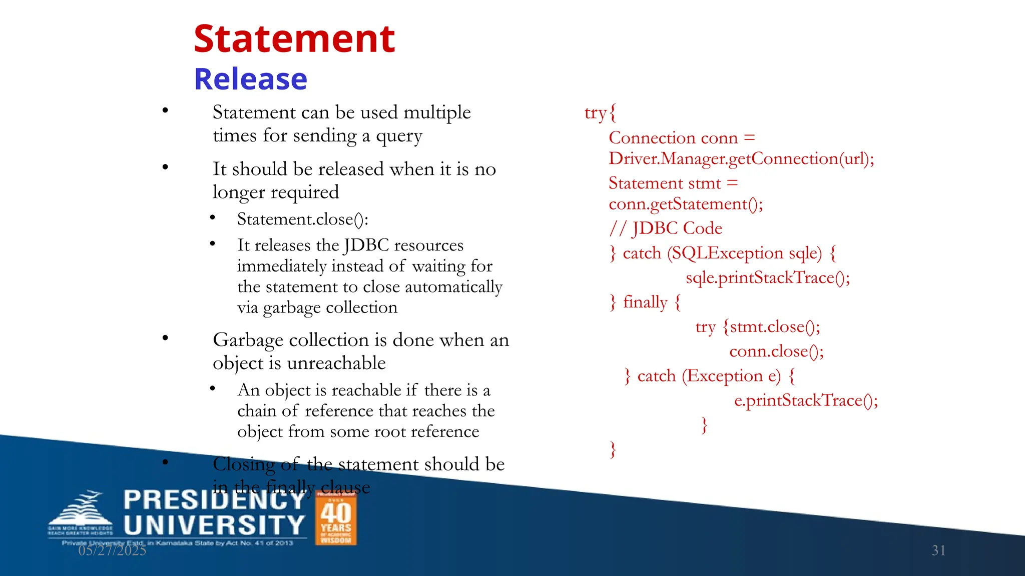 05/27/2025 31 • Statement can be used multiple times for sending a query • It should be released when it is no longer required • Statement.close(): • It releases the JDBC resources immediately instead of waiting for the statement to close automatically via garbage collection • Garbage collection is done when an object is unreachable • An object is reachable if there is a chain of reference that reaches the object from some root reference • Closing of the statement should be in the finally clause Statement Release try{ Connection conn = Driver.Manager.getConnection(url); Statement stmt = conn.getStatement(); // JDBC Code } catch (SQLException sqle) { sqle.printStackTrace(); } finally { try {stmt.close(); conn.close(); } catch (Exception e) { e.printStackTrace(); } } 