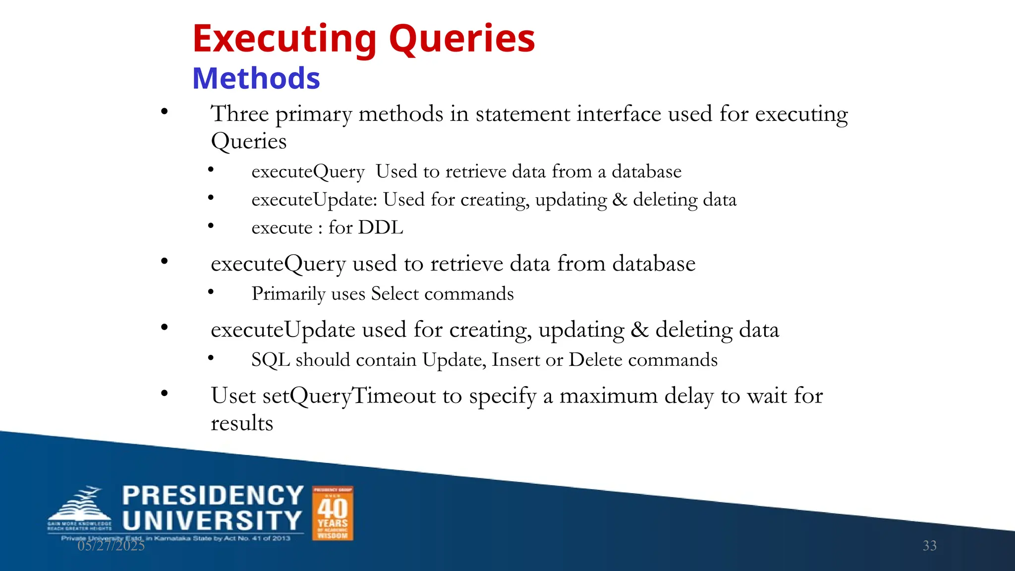 05/27/2025 33 • Three primary methods in statement interface used for executing Queries • executeQuery Used to retrieve data from a database • executeUpdate: Used for creating, updating & deleting data • execute : for DDL • executeQuery used to retrieve data from database • Primarily uses Select commands • executeUpdate used for creating, updating & deleting data • SQL should contain Update, Insert or Delete commands • Uset setQueryTimeout to specify a maximum delay to wait for results Executing Queries Methods 
