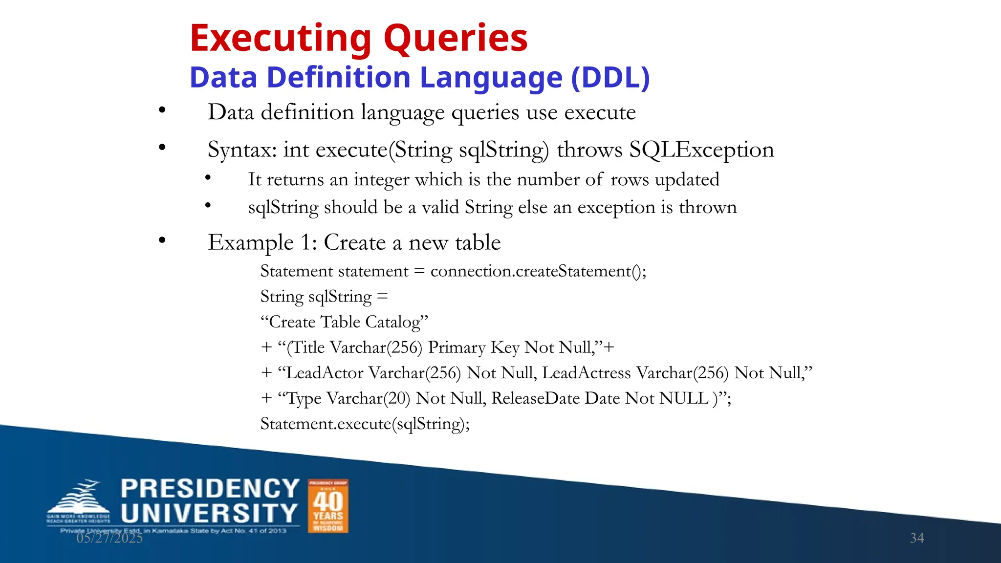 05/27/2025 34 • Data definition language queries use execute • Syntax: int execute(String sqlString) throws SQLException • It returns an integer which is the number of rows updated • sqlString should be a valid String else an exception is thrown • Example 1: Create a new table Statement statement = connection.createStatement(); String sqlString = “Create Table Catalog” + “(Title Varchar(256) Primary Key Not Null,”+ + “LeadActor Varchar(256) Not Null, LeadActress Varchar(256) Not Null,” + “Type Varchar(20) Not Null, ReleaseDate Date Not NULL )”; Statement.execute(sqlString); Executing Queries Data Definition Language (DDL) 