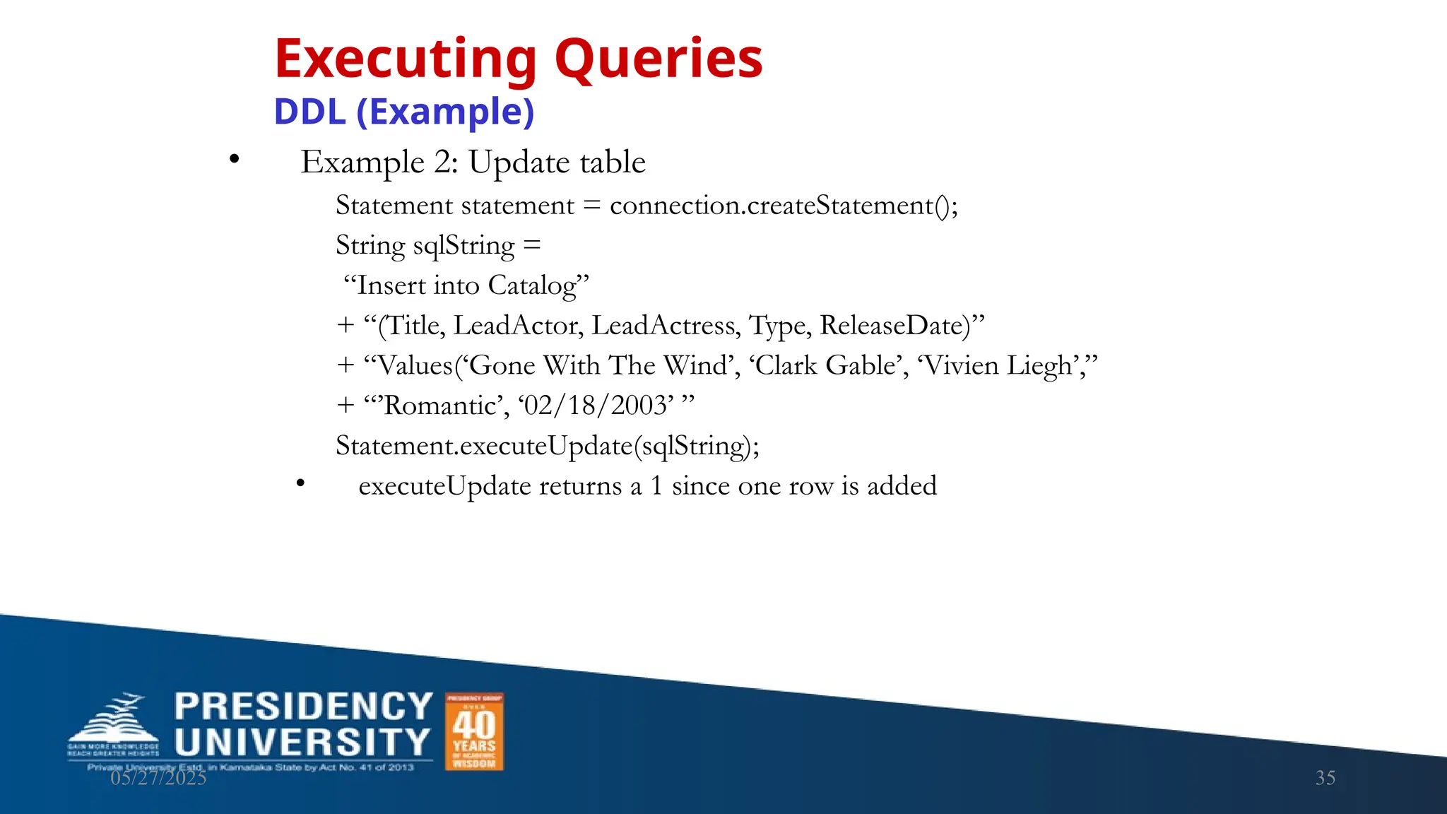 05/27/2025 35 • Example 2: Update table Statement statement = connection.createStatement(); String sqlString = “Insert into Catalog” + “(Title, LeadActor, LeadActress, Type, ReleaseDate)” + “Values(‘Gone With The Wind’, ‘Clark Gable’, ‘Vivien Liegh’,” + “’Romantic’, ‘02/18/2003’ ” Statement.executeUpdate(sqlString); • executeUpdate returns a 1 since one row is added Executing Queries DDL (Example) 