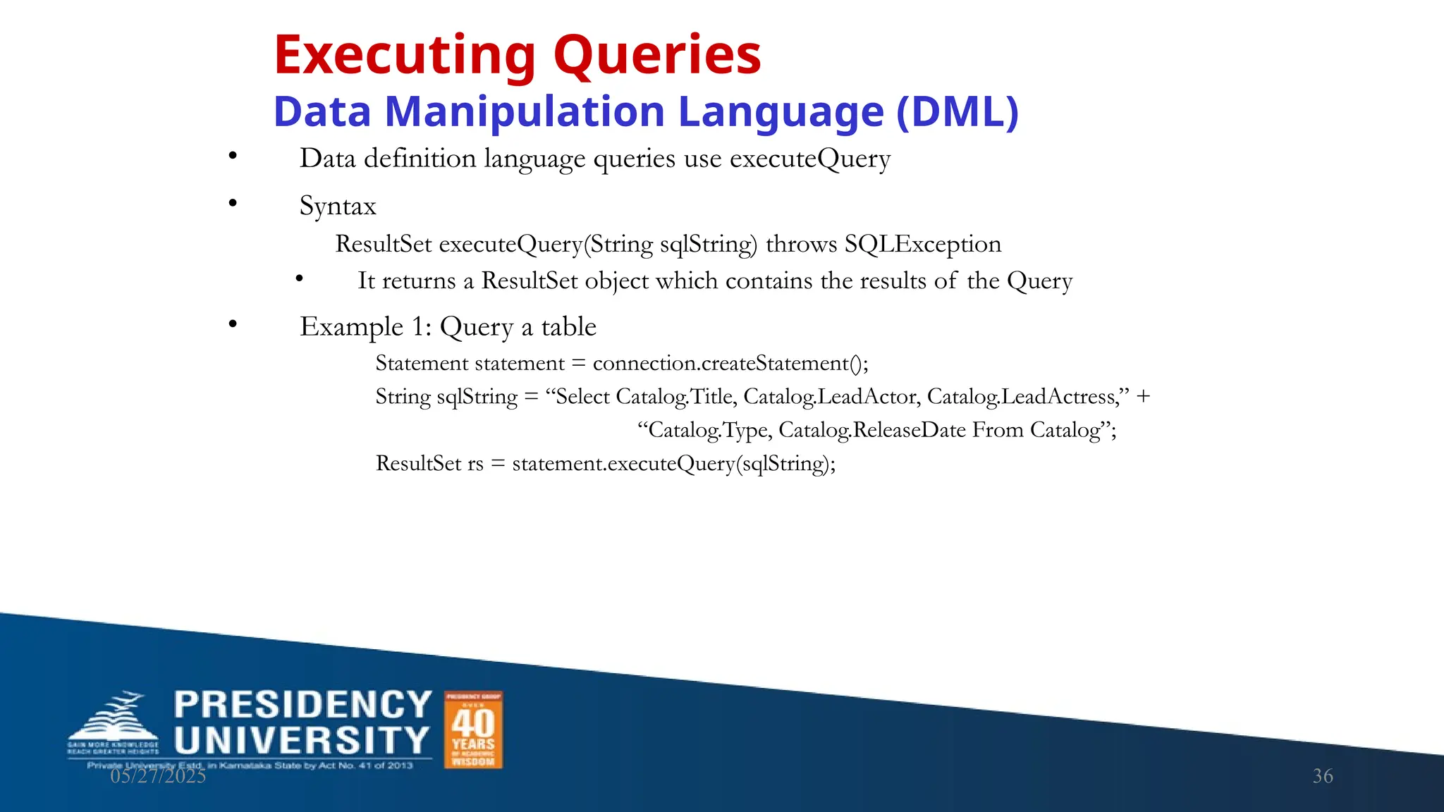05/27/2025 36 • Data definition language queries use executeQuery • Syntax ResultSet executeQuery(String sqlString) throws SQLException • It returns a ResultSet object which contains the results of the Query • Example 1: Query a table Statement statement = connection.createStatement(); String sqlString = “Select Catalog.Title, Catalog.LeadActor, Catalog.LeadActress,” + “Catalog.Type, Catalog.ReleaseDate From Catalog”; ResultSet rs = statement.executeQuery(sqlString); Executing Queries Data Manipulation Language (DML) 