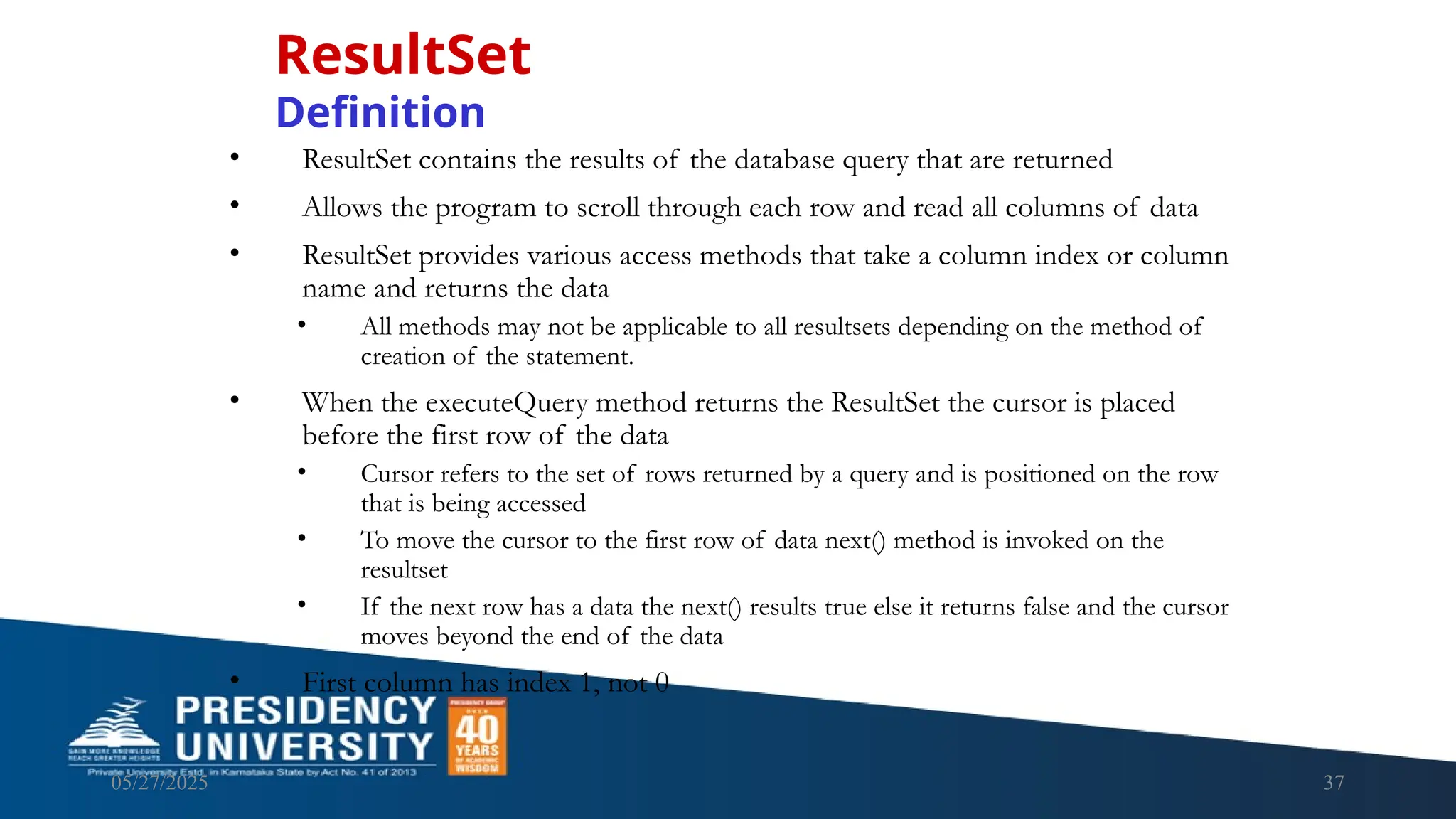05/27/2025 37 • ResultSet contains the results of the database query that are returned • Allows the program to scroll through each row and read all columns of data • ResultSet provides various access methods that take a column index or column name and returns the data • All methods may not be applicable to all resultsets depending on the method of creation of the statement. • When the executeQuery method returns the ResultSet the cursor is placed before the first row of the data • Cursor refers to the set of rows returned by a query and is positioned on the row that is being accessed • To move the cursor to the first row of data next() method is invoked on the resultset • If the next row has a data the next() results true else it returns false and the cursor moves beyond the end of the data • First column has index 1, not 0 ResultSet Definition 