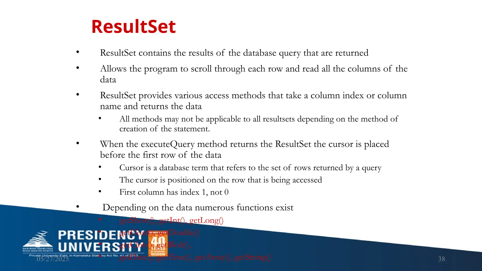 05/27/2025 38 • ResultSet contains the results of the database query that are returned • Allows the program to scroll through each row and read all the columns of the data • ResultSet provides various access methods that take a column index or column name and returns the data • All methods may not be applicable to all resultsets depending on the method of creation of the statement. • When the executeQuery method returns the ResultSet the cursor is placed before the first row of the data • Cursor is a database term that refers to the set of rows returned by a query • The cursor is positioned on the row that is being accessed • First column has index 1, not 0 • Depending on the data numerous functions exist • getShort(), getInt(), getLong() • getFloat(), getDouble() • getClob(), getBlob(), • getDate(), getTime(), getArray(), getString() ResultSet 