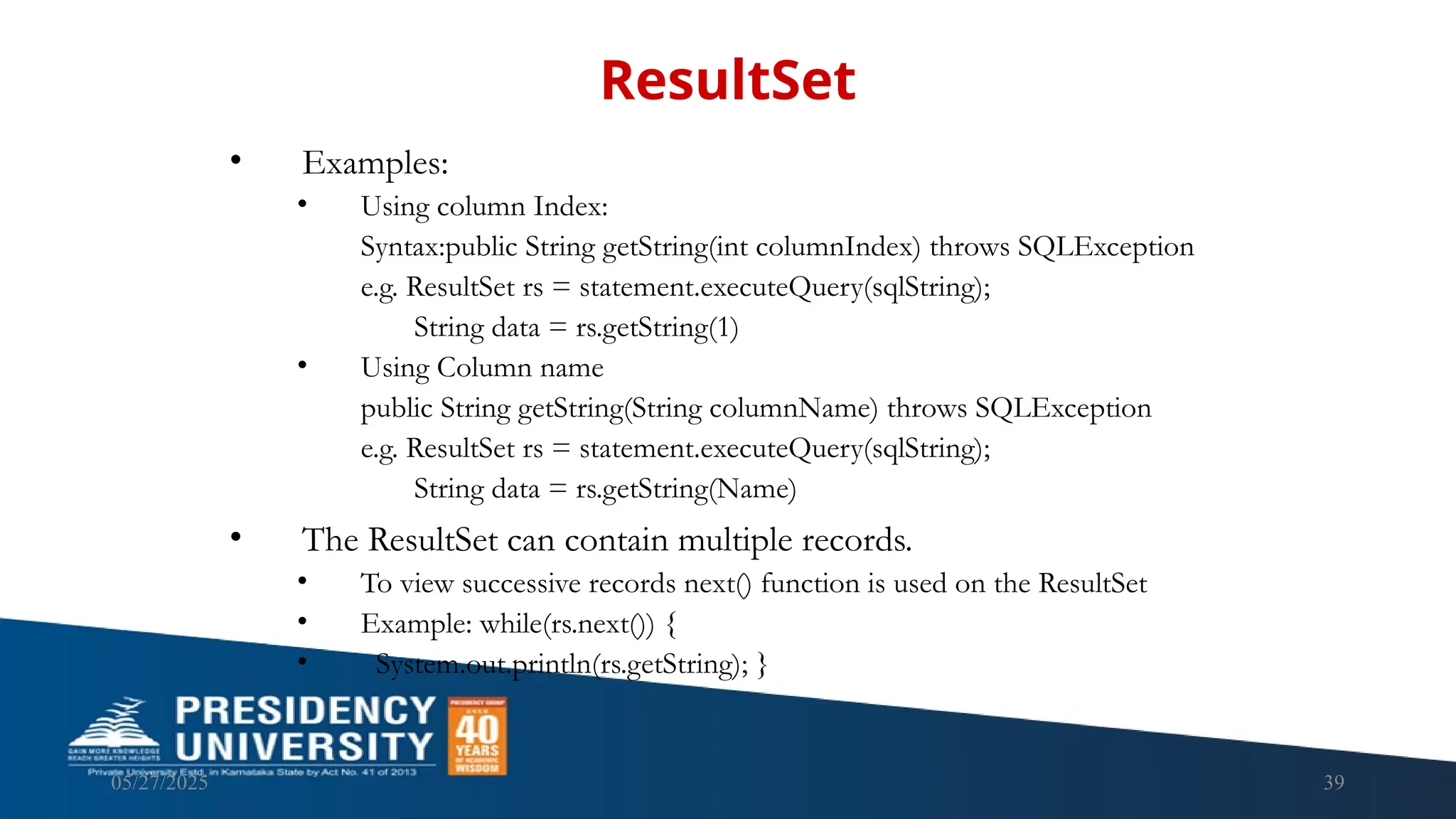 05/27/2025 39 • Examples: • Using column Index: Syntax:public String getString(int columnIndex) throws SQLException e.g. ResultSet rs = statement.executeQuery(sqlString); String data = rs.getString(1) • Using Column name public String getString(String columnName) throws SQLException e.g. ResultSet rs = statement.executeQuery(sqlString); String data = rs.getString(Name) • The ResultSet can contain multiple records. • To view successive records next() function is used on the ResultSet • Example: while(rs.next()) { • System.out.println(rs.getString); } ResultSet 