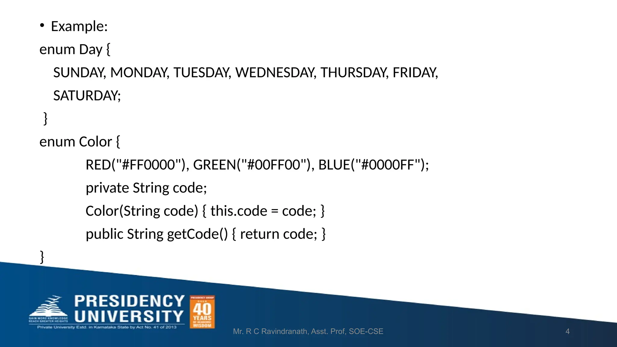 • Example: enum Day { SUNDAY, MONDAY, TUESDAY, WEDNESDAY, THURSDAY, FRIDAY, SATURDAY; } enum Color { RED("#FF0000"), GREEN("#00FF00"), BLUE("#0000FF"); private String code; Color(String code) { this.code = code; } public String getCode() { return code; } } Mr. R C Ravindranath, Asst. Prof, SOE-CSE 4 