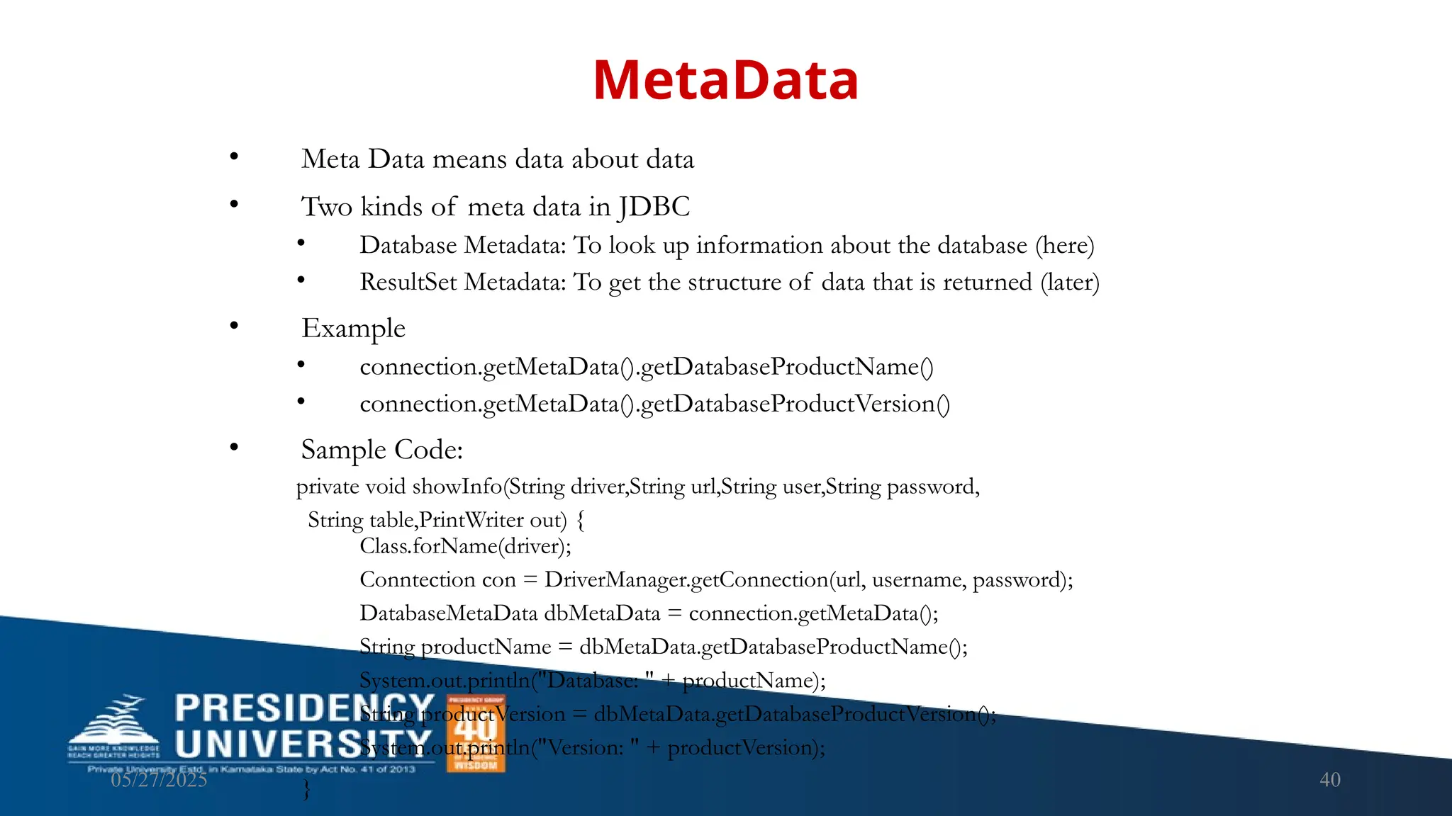 05/27/2025 40 • Meta Data means data about data • Two kinds of meta data in JDBC • Database Metadata: To look up information about the database (here) • ResultSet Metadata: To get the structure of data that is returned (later) • Example • connection.getMetaData().getDatabaseProductName() • connection.getMetaData().getDatabaseProductVersion() • Sample Code: private void showInfo(String driver,String url,String user,String password, String table,PrintWriter out) { Class.forName(driver); Conntection con = DriverManager.getConnection(url, username, password); DatabaseMetaData dbMetaData = connection.getMetaData(); String productName = dbMetaData.getDatabaseProductName(); System.out.println("Database: " + productName); String productVersion = dbMetaData.getDatabaseProductVersion(); System.out.println("Version: " + productVersion); } MetaData 