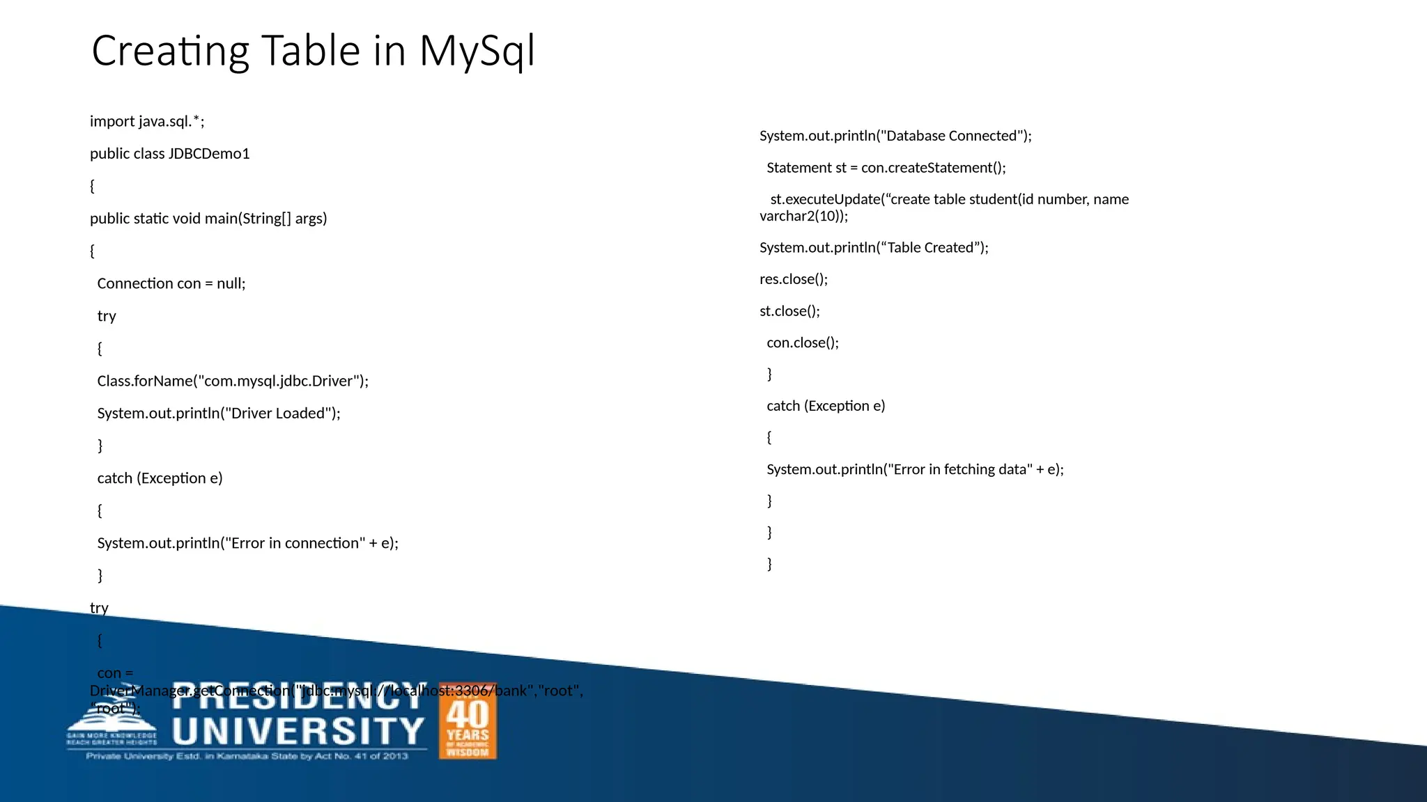 Creating Table in MySql import java.sql.*; public class JDBCDemo1 { public static void main(String[] args) { Connection con = null; try { Class.forName("com.mysql.jdbc.Driver"); System.out.println("Driver Loaded"); } catch (Exception e) { System.out.println("Error in connection" + e); } try { con = DriverManager.getConnection("jdbc:mysql://localhost:3306/bank","root", “root"); System.out.println("Database Connected"); Statement st = con.createStatement(); st.executeUpdate(“create table student(id number, name varchar2(10)); System.out.println(“Table Created”); res.close(); st.close(); con.close(); } catch (Exception e) { System.out.println("Error in fetching data" + e); } } } 