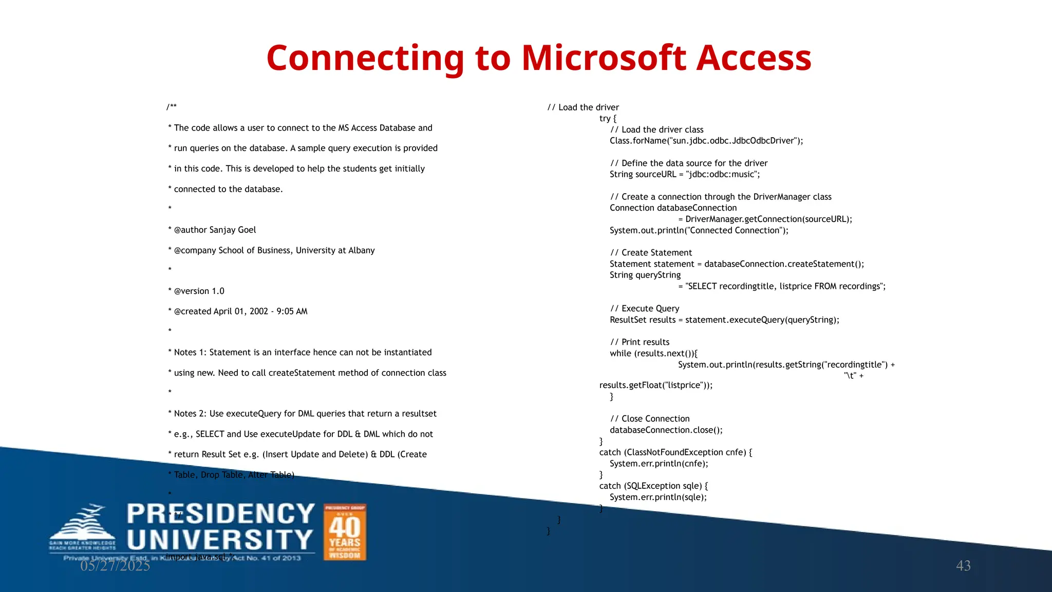 05/27/2025 43 /** * The code allows a user to connect to the MS Access Database and * run queries on the database. A sample query execution is provided * in this code. This is developed to help the students get initially * connected to the database. * * @author Sanjay Goel * @company School of Business, University at Albany * * @version 1.0 * @created April 01, 2002 - 9:05 AM * * Notes 1: Statement is an interface hence can not be instantiated * using new. Need to call createStatement method of connection class * * Notes 2: Use executeQuery for DML queries that return a resultset * e.g., SELECT and Use executeUpdate for DDL & DML which do not * return Result Set e.g. (Insert Update and Delete) & DDL (Create * Table, Drop Table, Alter Table) * * */ import java.sql.*; Connecting to Microsoft Access // Load the driver try { // Load the driver class Class.forName("sun.jdbc.odbc.JdbcOdbcDriver"); // Define the data source for the driver String sourceURL = "jdbc:odbc:music"; // Create a connection through the DriverManager class Connection databaseConnection = DriverManager.getConnection(sourceURL); System.out.println("Connected Connection"); // Create Statement Statement statement = databaseConnection.createStatement(); String queryString = "SELECT recordingtitle, listprice FROM recordings"; // Execute Query ResultSet results = statement.executeQuery(queryString); // Print results while (results.next()){ System.out.println(results.getString("recordingtitle") + "t" + results.getFloat("listprice")); } // Close Connection databaseConnection.close(); } catch (ClassNotFoundException cnfe) { System.err.println(cnfe); } catch (SQLException sqle) { System.err.println(sqle); } } } 