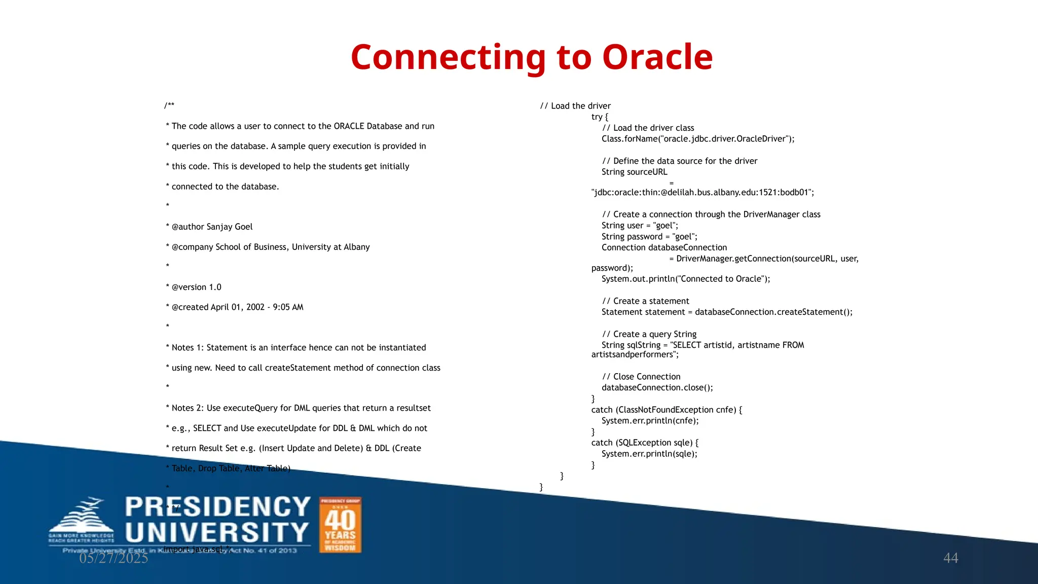 05/27/2025 44 /** * The code allows a user to connect to the ORACLE Database and run * queries on the database. A sample query execution is provided in * this code. This is developed to help the students get initially * connected to the database. * * @author Sanjay Goel * @company School of Business, University at Albany * * @version 1.0 * @created April 01, 2002 - 9:05 AM * * Notes 1: Statement is an interface hence can not be instantiated * using new. Need to call createStatement method of connection class * * Notes 2: Use executeQuery for DML queries that return a resultset * e.g., SELECT and Use executeUpdate for DDL & DML which do not * return Result Set e.g. (Insert Update and Delete) & DDL (Create * Table, Drop Table, Alter Table) * * */ import java.sql.*; Connecting to Oracle // Load the driver try { // Load the driver class Class.forName("oracle.jdbc.driver.OracleDriver"); // Define the data source for the driver String sourceURL = "jdbc:oracle:thin:@delilah.bus.albany.edu:1521:bodb01"; // Create a connection through the DriverManager class String user = "goel"; String password = "goel"; Connection databaseConnection = DriverManager.getConnection(sourceURL, user, password); System.out.println("Connected to Oracle"); // Create a statement Statement statement = databaseConnection.createStatement(); // Create a query String String sqlString = "SELECT artistid, artistname FROM artistsandperformers"; // Close Connection databaseConnection.close(); } catch (ClassNotFoundException cnfe) { System.err.println(cnfe); } catch (SQLException sqle) { System.err.println(sqle); } } } 