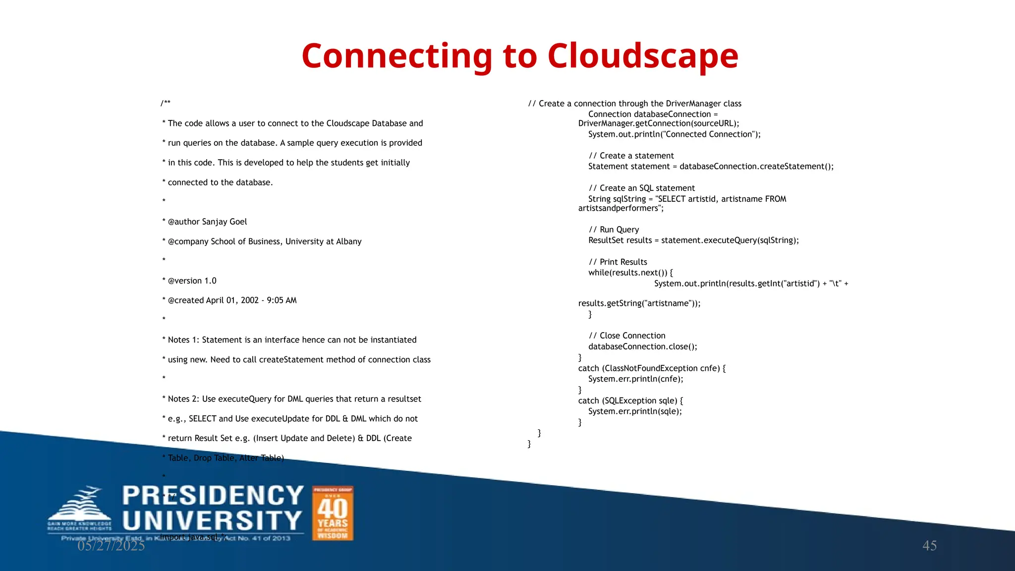 05/27/2025 45 /** * The code allows a user to connect to the Cloudscape Database and * run queries on the database. A sample query execution is provided * in this code. This is developed to help the students get initially * connected to the database. * * @author Sanjay Goel * @company School of Business, University at Albany * * @version 1.0 * @created April 01, 2002 - 9:05 AM * * Notes 1: Statement is an interface hence can not be instantiated * using new. Need to call createStatement method of connection class * * Notes 2: Use executeQuery for DML queries that return a resultset * e.g., SELECT and Use executeUpdate for DDL & DML which do not * return Result Set e.g. (Insert Update and Delete) & DDL (Create * Table, Drop Table, Alter Table) * * */ import java.sql.*; Connecting to Cloudscape // Create a connection through the DriverManager class Connection databaseConnection = DriverManager.getConnection(sourceURL); System.out.println("Connected Connection"); // Create a statement Statement statement = databaseConnection.createStatement(); // Create an SQL statement String sqlString = "SELECT artistid, artistname FROM artistsandperformers"; // Run Query ResultSet results = statement.executeQuery(sqlString); // Print Results while(results.next()) { System.out.println(results.getInt("artistid") + "t" + results.getString("artistname")); } // Close Connection databaseConnection.close(); } catch (ClassNotFoundException cnfe) { System.err.println(cnfe); } catch (SQLException sqle) { System.err.println(sqle); } } } 