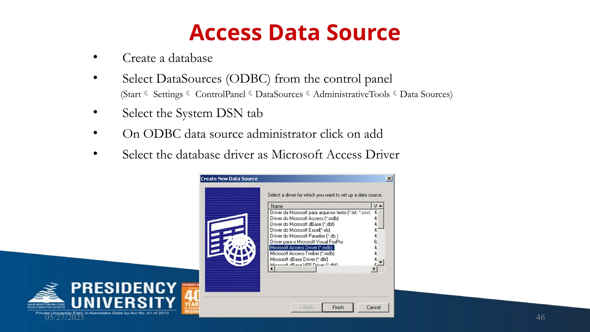 05/27/2025 46 • Create a database • Select DataSources (ODBC) from the control panel (Start Settings ControlPanelDataSourcesAdministrativeToolsData Sources) • Select the System DSN tab • On ODBC data source administrator click on add • Select the database driver as Microsoft Access Driver Access Data Source 