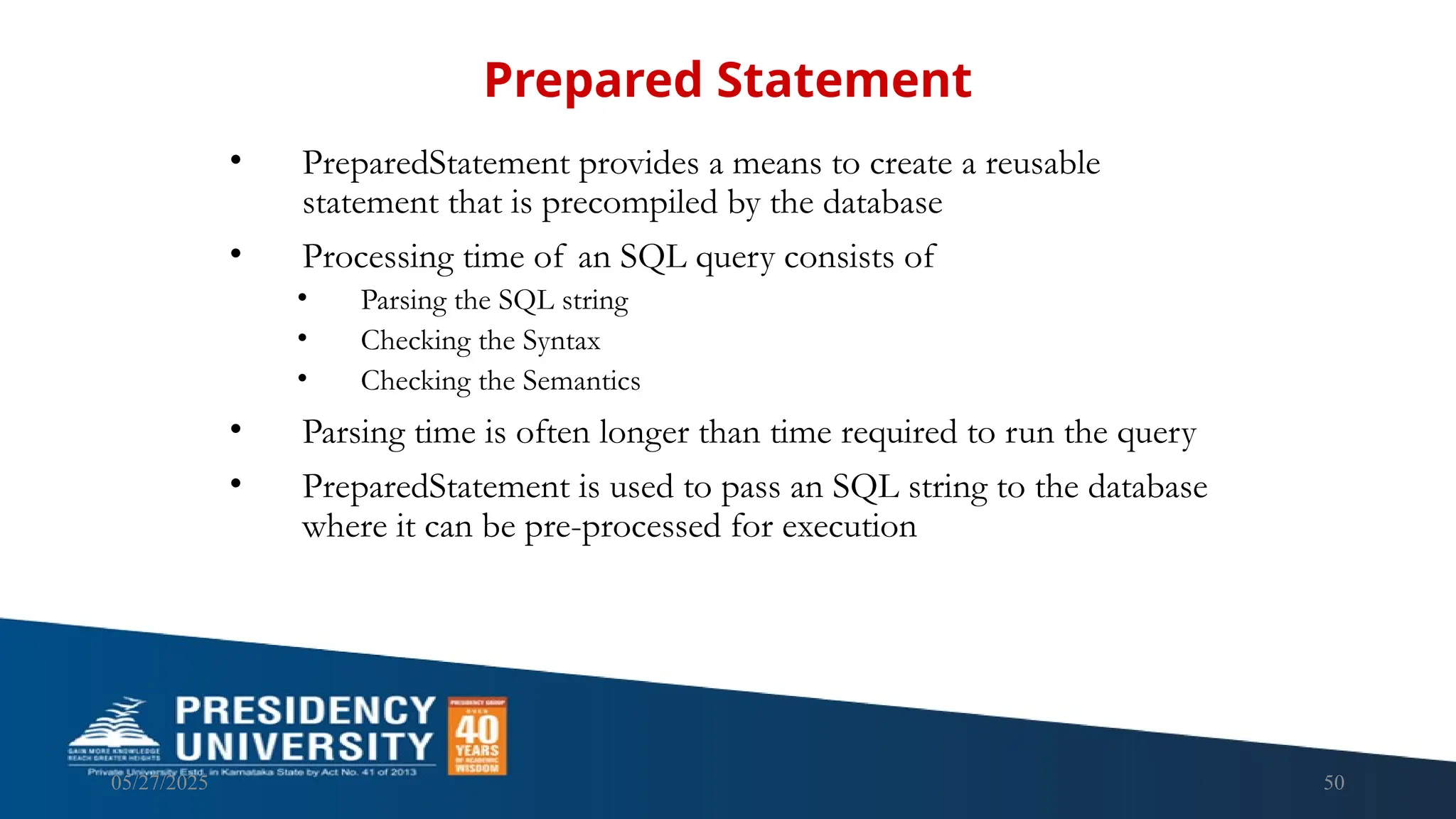 05/27/2025 50 • PreparedStatement provides a means to create a reusable statement that is precompiled by the database • Processing time of an SQL query consists of • Parsing the SQL string • Checking the Syntax • Checking the Semantics • Parsing time is often longer than time required to run the query • PreparedStatement is used to pass an SQL string to the database where it can be pre-processed for execution Prepared Statement 