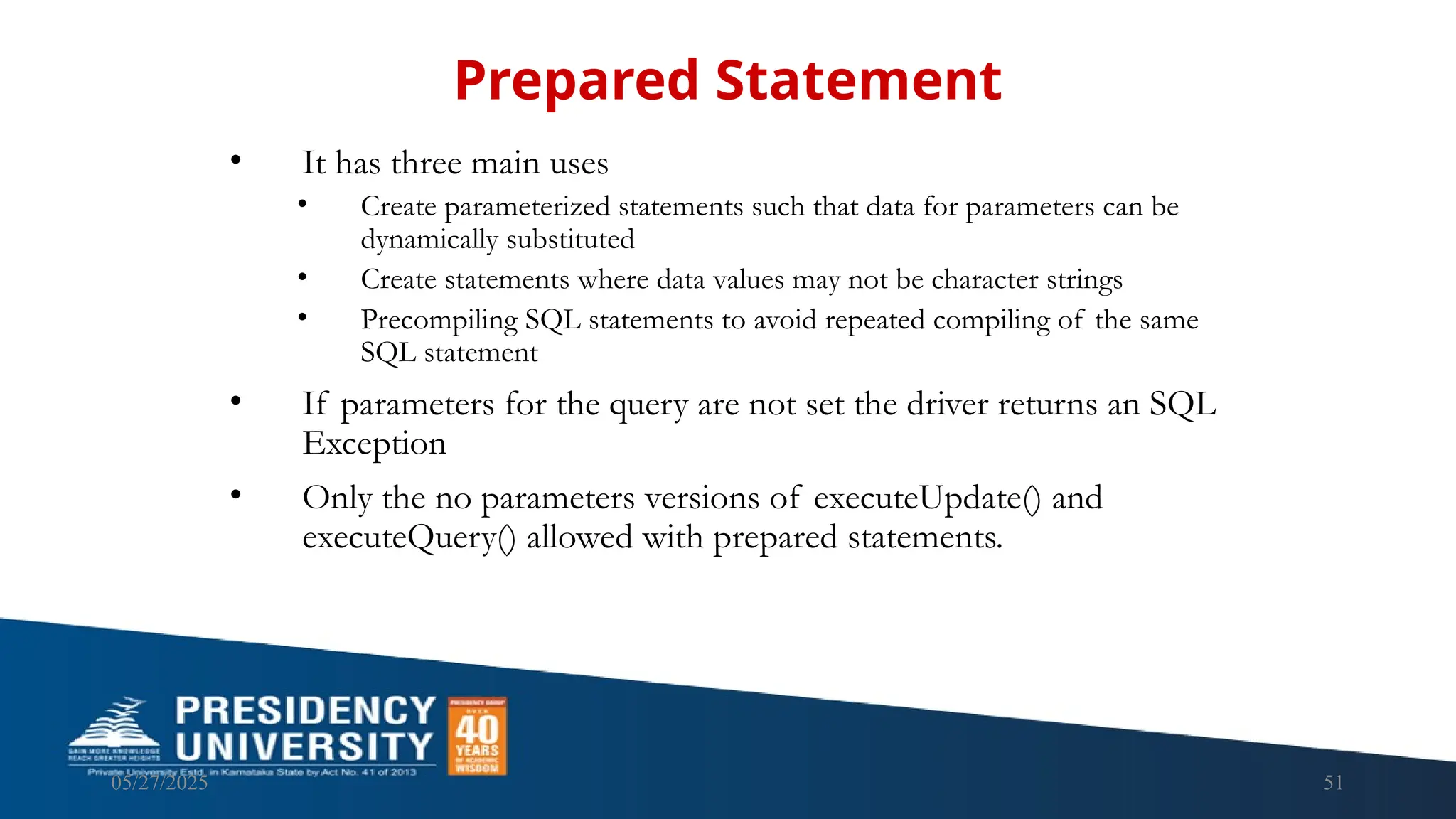 05/27/2025 51 • It has three main uses • Create parameterized statements such that data for parameters can be dynamically substituted • Create statements where data values may not be character strings • Precompiling SQL statements to avoid repeated compiling of the same SQL statement • If parameters for the query are not set the driver returns an SQL Exception • Only the no parameters versions of executeUpdate() and executeQuery() allowed with prepared statements. Prepared Statement 