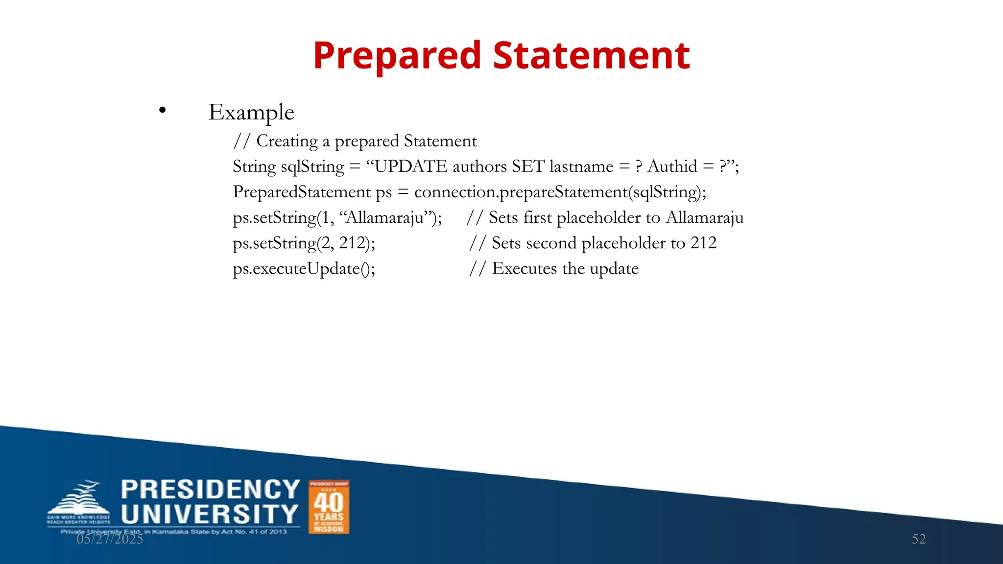 05/27/2025 52 • Example // Creating a prepared Statement String sqlString = “UPDATE authors SET lastname = ? Authid = ?”; PreparedStatement ps = connection.prepareStatement(sqlString); ps.setString(1, “Allamaraju”); // Sets first placeholder to Allamaraju ps.setString(2, 212); // Sets second placeholder to 212 ps.executeUpdate(); // Executes the update Prepared Statement 