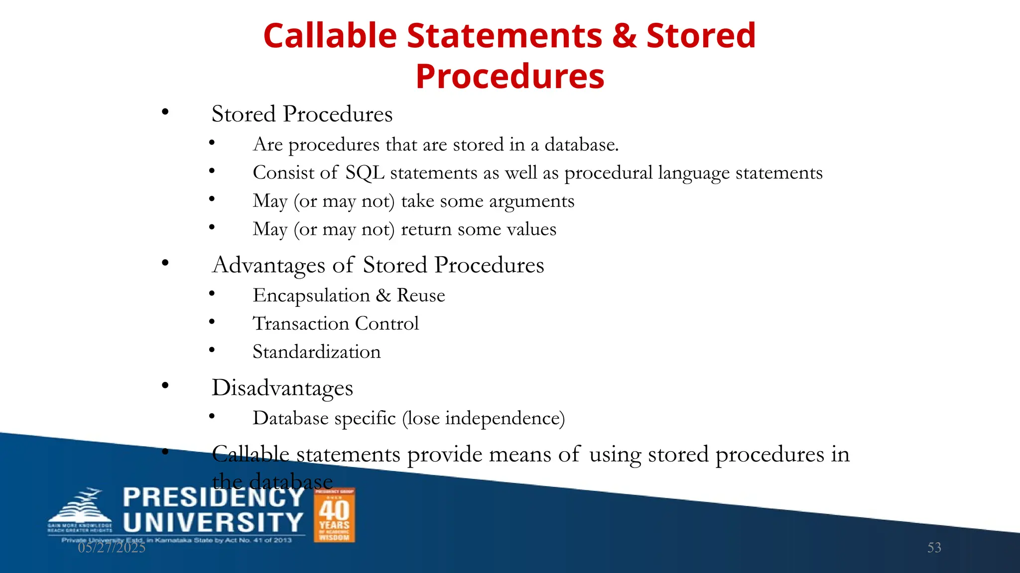 05/27/2025 53 • Stored Procedures • Are procedures that are stored in a database. • Consist of SQL statements as well as procedural language statements • May (or may not) take some arguments • May (or may not) return some values • Advantages of Stored Procedures • Encapsulation & Reuse • Transaction Control • Standardization • Disadvantages • Database specific (lose independence) • Callable statements provide means of using stored procedures in the database Callable Statements & Stored Procedures 