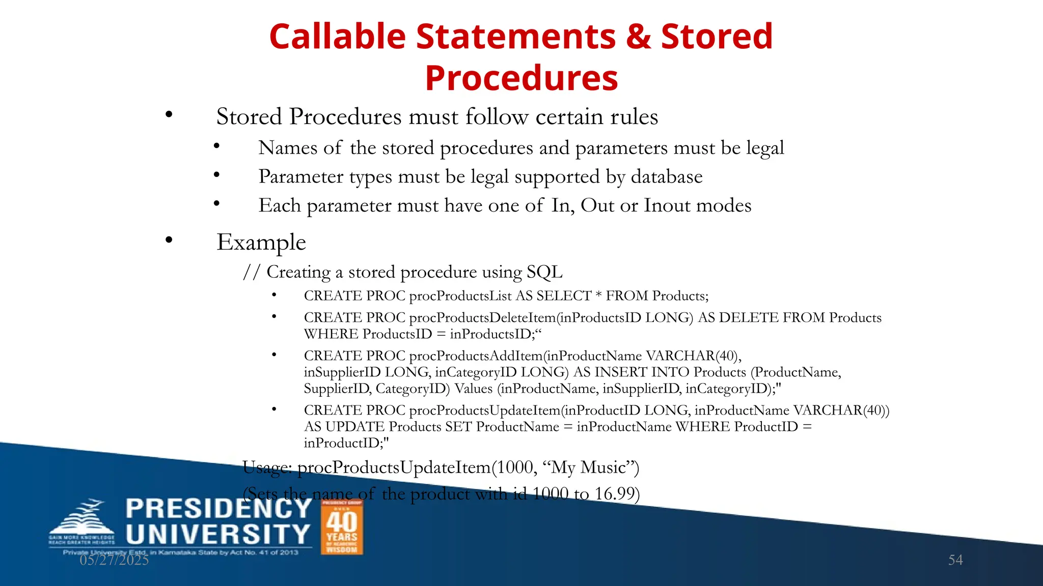 05/27/2025 54 • Stored Procedures must follow certain rules • Names of the stored procedures and parameters must be legal • Parameter types must be legal supported by database • Each parameter must have one of In, Out or Inout modes • Example // Creating a stored procedure using SQL • CREATE PROC procProductsList AS SELECT * FROM Products; • CREATE PROC procProductsDeleteItem(inProductsID LONG) AS DELETE FROM Products WHERE ProductsID = inProductsID;“ • CREATE PROC procProductsAddItem(inProductName VARCHAR(40), inSupplierID LONG, inCategoryID LONG) AS INSERT INTO Products (ProductName, SupplierID, CategoryID) Values (inProductName, inSupplierID, inCategoryID);" • CREATE PROC procProductsUpdateItem(inProductID LONG, inProductName VARCHAR(40)) AS UPDATE Products SET ProductName = inProductName WHERE ProductID = inProductID;" Usage: procProductsUpdateItem(1000, “My Music”) (Sets the name of the product with id 1000 to 16.99) Callable Statements & Stored Procedures 