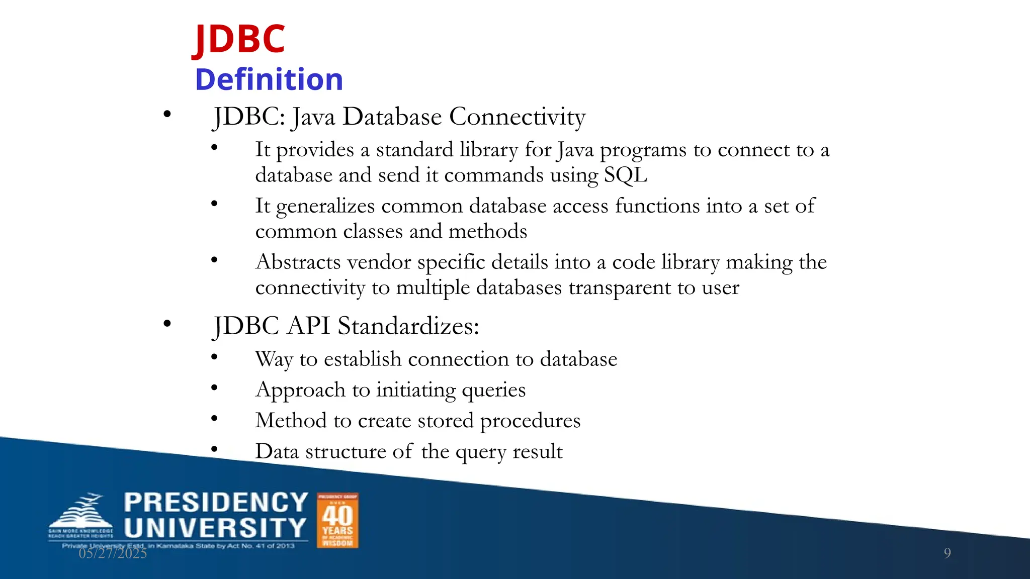 05/27/2025 9 • JDBC: Java Database Connectivity • It provides a standard library for Java programs to connect to a database and send it commands using SQL • It generalizes common database access functions into a set of common classes and methods • Abstracts vendor specific details into a code library making the connectivity to multiple databases transparent to user • JDBC API Standardizes: • Way to establish connection to database • Approach to initiating queries • Method to create stored procedures • Data structure of the query result JDBC Definition 
