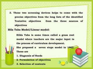 3. These two screening devices helps to come with the
precise objectives from the long lists of the identified
Tentative objectives from the three sources of
objectives
Hila Taba Model/Linear model:
Hilda Taba is some times called a grass root
model where teachers are the major input in
the process of curriculum development.
She proposed a seven steps model in 1962.
These are
1. Diagnosis of Needs
2. Formulation of objectives
3. Selection of contents
 