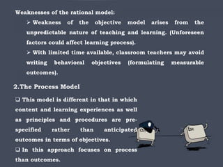 Weaknesses of the rational model:
 Weakness of the objective model arises from the
unpredictable nature of teaching and learning. (Unforeseen
factors could affect learning process).
 With limited time available, classroom teachers may avoid
writing behavioral objectives (formulating measurable
outcomes).
2.The Process Model
 This model is different in that in which
content and learning experiences as well
as principles and procedures are pre-
specified rather than anticipated
outcomes in terms of objectives.
 In this approach focuses on process
than outcomes.
 