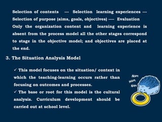 Selection of contents --- Selection learning experiences ---
Selection of purpose (aims, goals, objectives) ---- Evaluation
Only the organization content and learning experience is
absent from the process model all the other stages correspond
to stage in the objective model; and objectives are placed at
the end.
3. The Situation Analysis Model
 This model focuses on the situation/ context in
which the teaching-learning occurs rather than
focusing on outcomes and processes.
 The base or root for this model is the cultural
analysis. Curriculum development should be
carried out at school level.
 