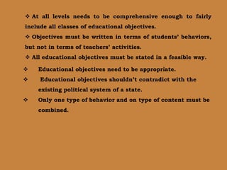  At all levels needs to be comprehensive enough to fairly
include all classes of educational objectives.
 Objectives must be written in terms of students’ behaviors,
but not in terms of teachers’ activities.
 All educational objectives must be stated in a feasible way.
 Educational objectives need to be appropriate.
 Educational objectives shouldn’t contradict with the
existing political system of a state.
 Only one type of behavior and on type of content must be
combined.
 