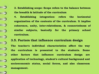 3. Establishing scope: Scope refers to the balance between
the breadth & latitude of the curriculum
4. Establishing integration: refers the horizontal
organization of the contents of the curriculum. It implies
coherence, unity, inter-relatedness, & connectedness of
similar subjects, basically for the primary school
curriculum.
3.5. Factors that influence curriculum design
The teacher's individual characteristics affect the way
the curriculum is presented to the students. Some
other factors that influence curriculum design are
application of technology, student's cultural background and
socioeconomic status, social forces, and also classroom
management.
 