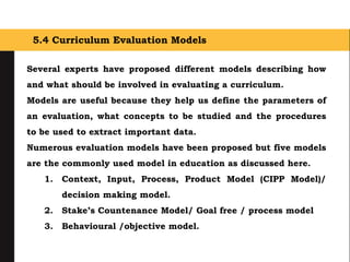 5.4 Curriculum Evaluation Models
Several experts have proposed different models describing how
and what should be involved in evaluating a curriculum.
Models are useful because they help us define the parameters of
an evaluation, what concepts to be studied and the procedures
to be used to extract important data.
Numerous evaluation models have been proposed but five models
are the commonly used model in education as discussed here.
1. Context, Input, Process, Product Model (CIPP Model)/
decision making model.
2. Stake’s Countenance Model/ Goal free / process model
3. Behavioural /objective model.
 