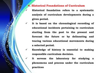 4. Historical Foundations of Curriculum
 Historical foundation refers to a systematic
analysis of curriculum developments during a
given period.
 It is based on the chronological recording of
educational incidents pertaining to curriculum
starting from the past to the present and
forecast the future or by delineating and
tracing various educational movements during
a selected period.
 Knowledge of history is essential to making
responsible curriculum decision.
 It servess the laboratory for studying a
phenomena and process under the curriculum
practices
 