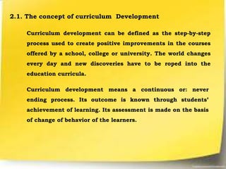 2.1. The concept of curriculum Development
Curriculum development can be defined as the step-by-step
process used to create positive improvements in the courses
offered by a school, college or university. The world changes
every day and new discoveries have to be roped into the
education curricula.
Curriculum development means a continuous or: never
ending process. Its outcome is known through students’
achievement of learning. Its assessment is made on the basis
of change of behavior of the learners.
 