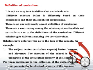 Definition of curriculum:
It is not an easy task to define what a curriculum is.
Different scholars define it differently based on their
experiences and their philosophical assumptions.
There is no one universally agreed definition of curriculum
There are a controversy among the scholars, educationalists and
curricularists as to the definitions of the curriculum. Different
scholars give different meaning for the curriculum.
Scholars have different vies as to the task of the schools, for
example:
1. The subject center curriculum experts( Bestor, learners,
and kloversy): The function of the school is for the
promotion of the intellectual capacity of the learners.
For them curriculum is the collection of the subject matter
that promote the intellectual capacity of the learners.
 