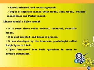  Result oriented, end means approach.
 Types of objective model: Tyler model, Taba model, wheeler
model, Hass and Parkay model.
Linear model : Tyler model
 It is some times called rational, technical, scientific
model.
 It is goal oriented and linear in process.
 It was developed by the American psychologist called
Ralph Tyler in 1949.
 Tyler formulated four basic questions in order to
develop curriculum.
 