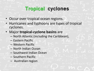 Tropical cyclones
• Occur over tropical ocean regions.
• Hurricanes and typhoons are types of tropical
cyclones.
• Major tropical-cyclone basins are
– North Atlantic (including the Caribbean),
– Eastern Pacific
– Western Pacific
– North Indian Ocean
– Southwest Indian Ocean
– Southern Pacific
– Australian region
 