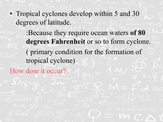 • Tropical cyclones develop within 5 and 30
degrees of latitude.
:Because they require ocean waters of 80
degrees Fahrenheit or so to form cyclone.
( primary condition for the formation of
tropical cyclone)
How dose it occur?
 
