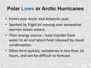 Polar Lows or Arctic Hurricanes
• Forms over Arctic and Antarctic seas.
• Sparked by frigid air moving over somewhat
warmer ocean waters.
• Their energy source – heat transfer from
water to air and latent heat released by cloud
condensation.
• Often form quickly, sometimes in less than 24
hours, and can be difficult to forecast.
 
