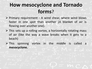 How mesocyclone and Tornado
forms?
 Primary requirement - A wind shear, where wind blows
faster in one spot than another (A blanket of air is
flowing over another one).
 This sets up a rolling vortex, a horizontally rotating mass
of air (like the way a wave breaks when it gets to a
beach)
 This spinning vortex in the middle is called a
mesocyclone.
 