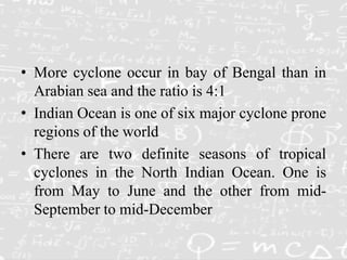 • More cyclone occur in bay of Bengal than in
Arabian sea and the ratio is 4:1
• Indian Ocean is one of six major cyclone prone
regions of the world
• There are two definite seasons of tropical
cyclones in the North Indian Ocean. One is
from May to June and the other from mid-
September to mid-December
 