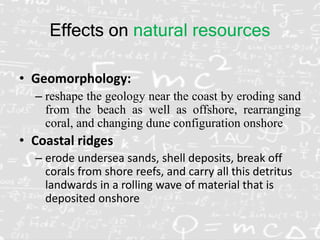 Effects on natural resources
• Geomorphology:
– reshape the geology near the coast by eroding sand
from the beach as well as offshore, rearranging
coral, and changing dune configuration onshore
• Coastal ridges
– erode undersea sands, shell deposits, break off
corals from shore reefs, and carry all this detritus
landwards in a rolling wave of material that is
deposited onshore
 
